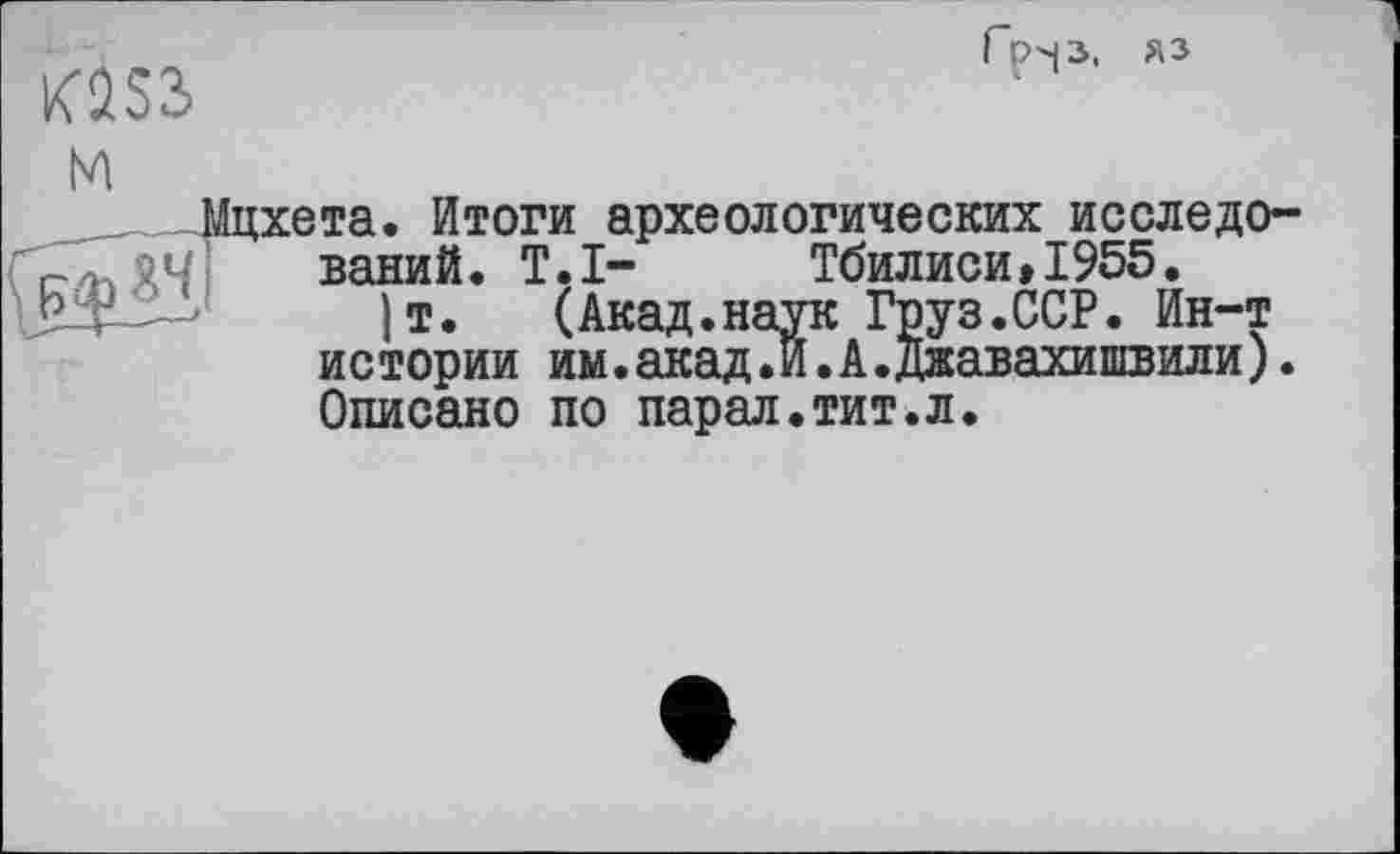 ﻿да
Гр-р, яз
м
хета. Итоги археологических исследований. T.I- Тбилиси»1955.
)т. (Акад.наук Груз.ССР. Ин-т истории им.акад.И.А.Джавахишвили). Описано по парал.тит.л.